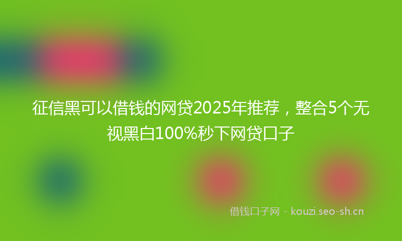 征信黑可以借钱的网贷2025年推荐，整合5个无视黑白100%秒下网贷口子