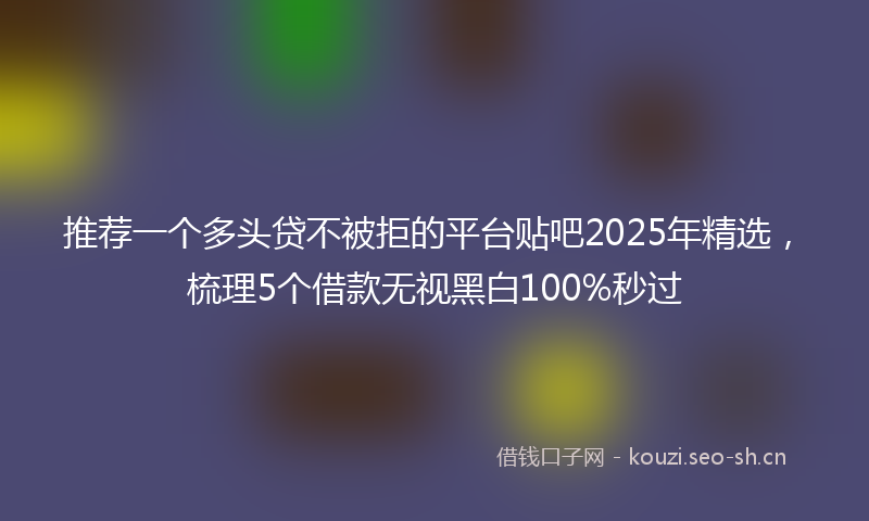 推荐一个多头贷不被拒的平台贴吧2025年精选，梳理5个借款无视黑白100%秒过