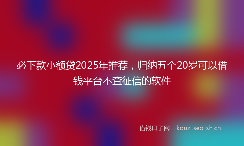 必下款小额贷2025年推荐，归纳五个20岁可以借钱平台不查征信的软件