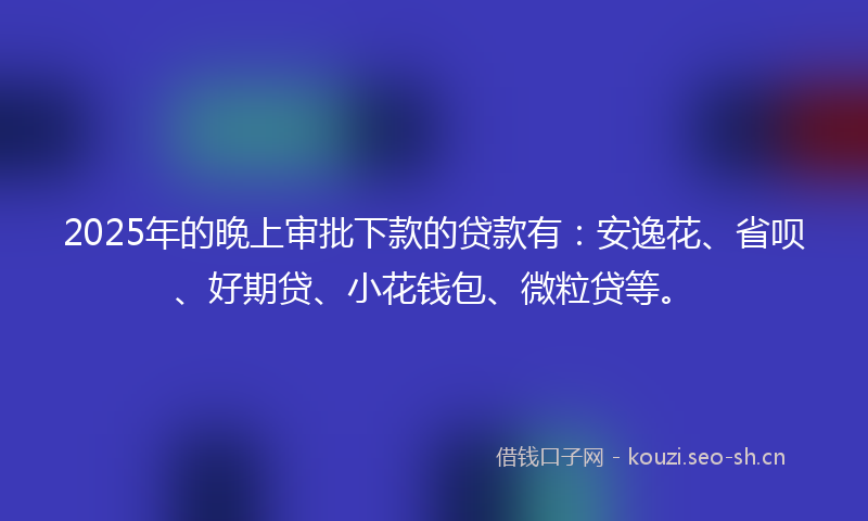2025年的晚上审批下款的贷款有：安逸花、省呗、好期贷、小花钱包、微粒贷等。