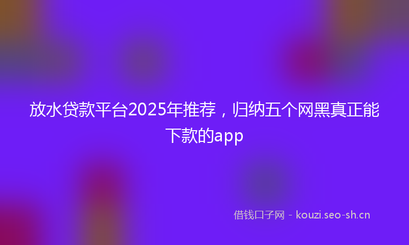 放水贷款平台2025年推荐，归纳五个网黑真正能下款的app