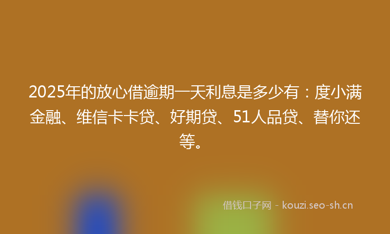 2025年的放心借逾期一天利息是多少有：度小满金融、维信卡卡贷、好期贷、51人品贷、替你还等。
