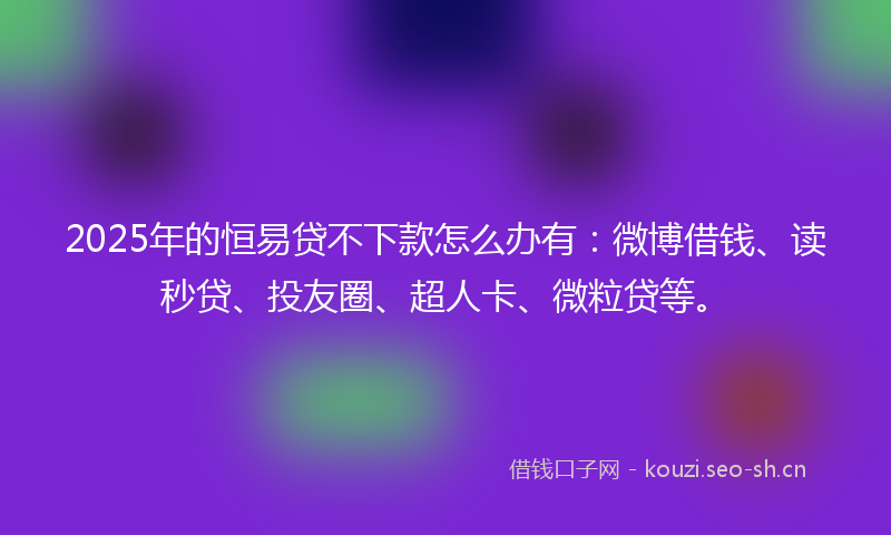 2025年的恒易贷不下款怎么办有：微博借钱、读秒贷、投友圈、超人卡、微粒贷等。