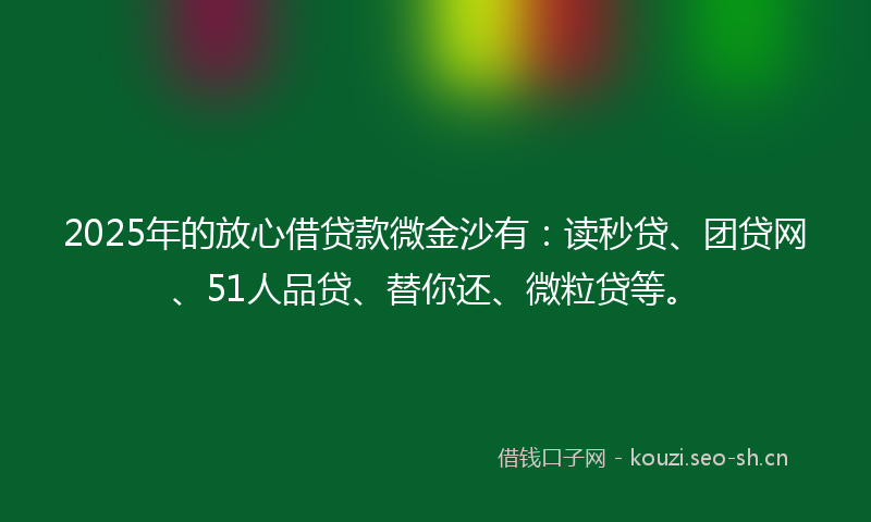 2025年的放心借贷款微金沙有：读秒贷、团贷网、51人品贷、替你还、微粒贷等。
