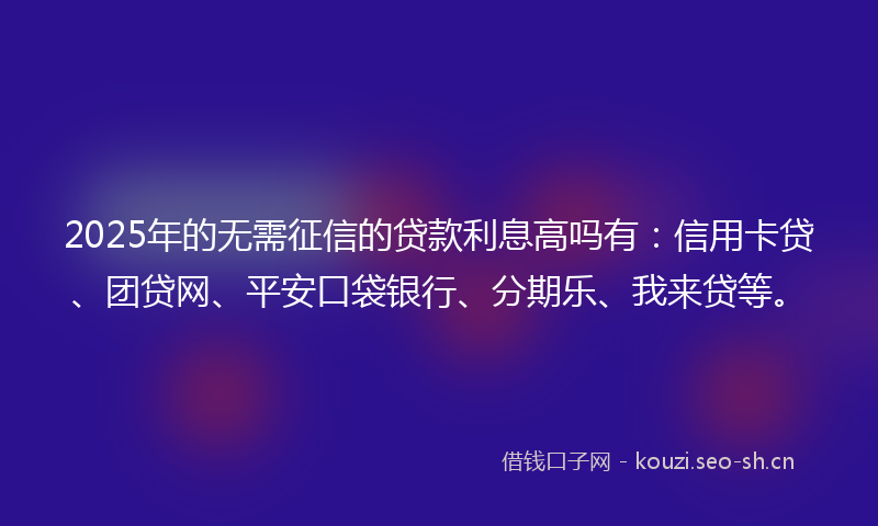 2025年的无需征信的贷款利息高吗有：信用卡贷、团贷网、平安口袋银行、分期乐、我来贷等。