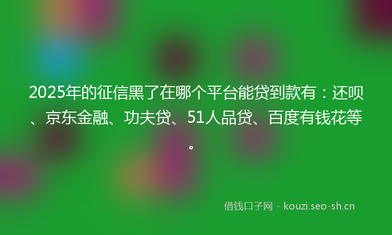 2025年的征信黑了在哪个平台能贷到款有：还呗、京东金融、功夫贷、51人品贷、百度有钱花等。