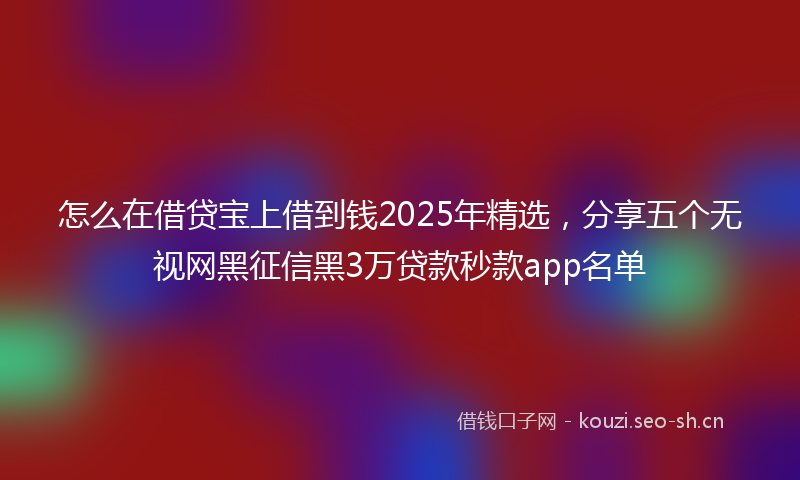 怎么在借贷宝上借到钱2025年精选，分享五个无视网黑征信黑3万贷款秒款app名单