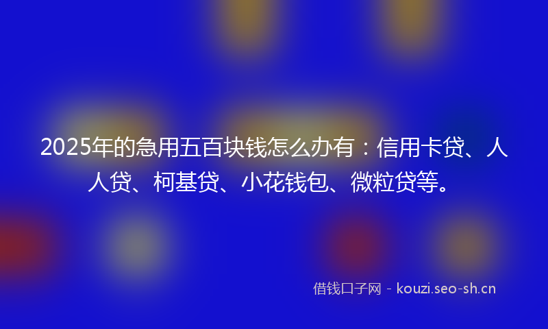 2025年的急用五百块钱怎么办有：信用卡贷、人人贷、柯基贷、小花钱包、微粒贷等。