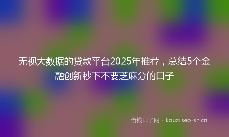 无视大数据的贷款平台2025年推荐，总结5个金融创新秒下不要芝麻分的口子