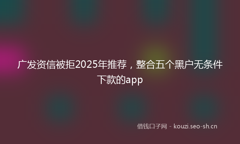 广发资信被拒2025年推荐，整合五个黑户无条件下款的app