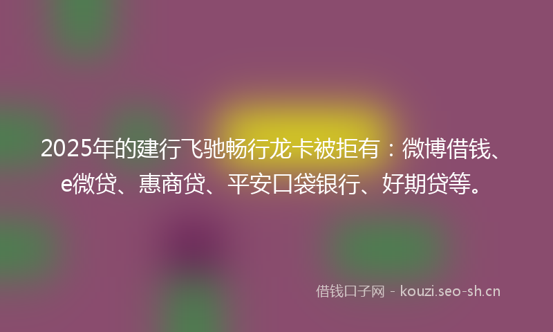 2025年的建行飞驰畅行龙卡被拒有：微博借钱、e微贷、惠商贷、平安口袋银行、好期贷等。