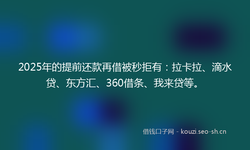2025年的提前还款再借被秒拒有：拉卡拉、滴水贷、东方汇、360借条、我来贷等。