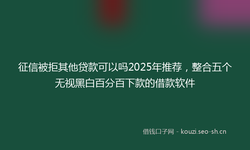 征信被拒其他贷款可以吗2025年推荐，整合五个无视黑白百分百下款的借款软件
