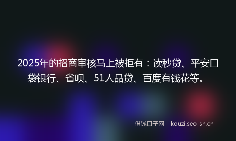 2025年的招商审核马上被拒有：读秒贷、平安口袋银行、省呗、51人品贷、百度有钱花等。