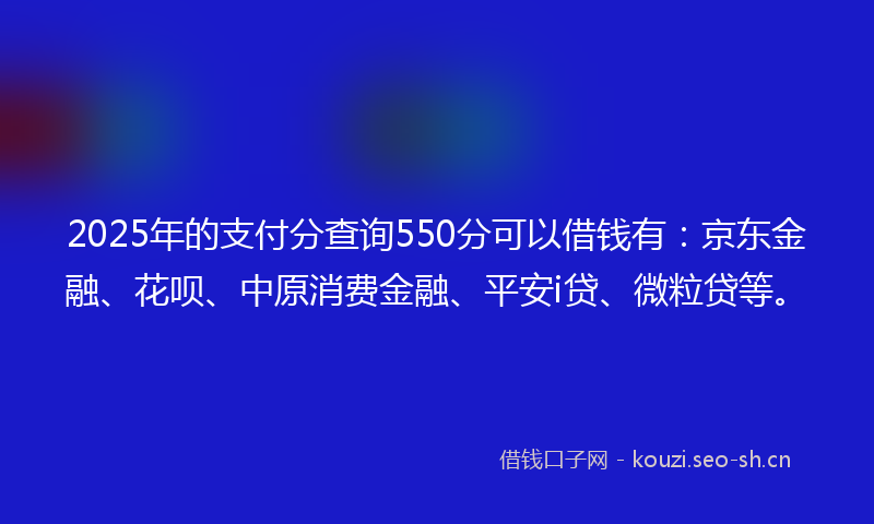 2025年的支付分查询550分可以借钱有：京东金融、花呗、中原消费金融、平安i贷、微粒贷等。