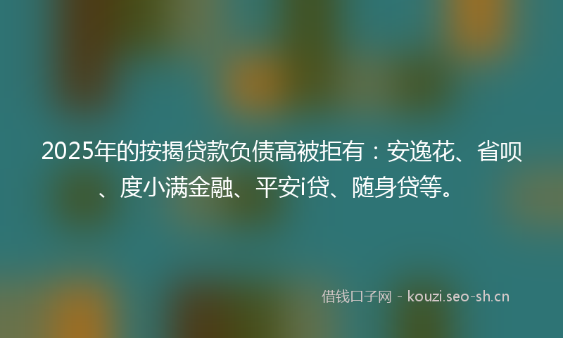 2025年的按揭贷款负债高被拒有：安逸花、省呗、度小满金融、平安i贷、随身贷等。