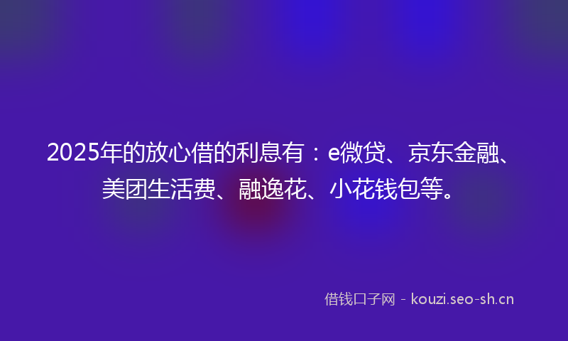 2025年的放心借的利息有：e微贷、京东金融、美团生活费、融逸花、小花钱包等。
