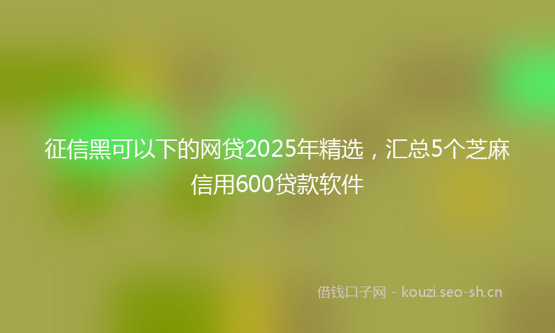 征信黑可以下的网贷2025年精选，汇总5个芝麻信用600贷款软件
