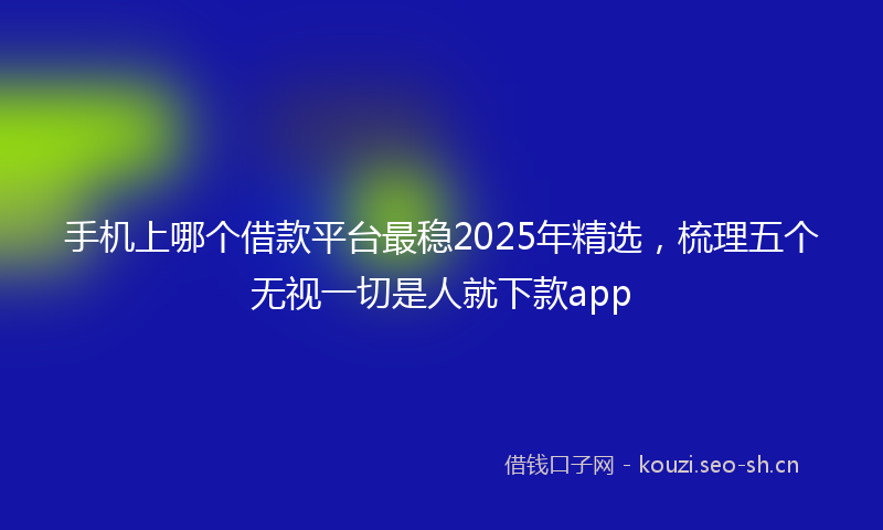 手机上哪个借款平台最稳2025年精选，梳理五个无视一切是人就下款app