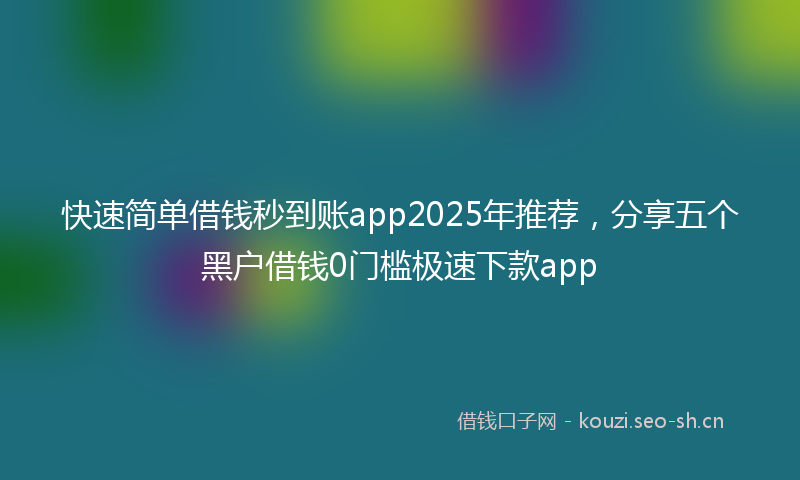 快速简单借钱秒到账app2025年推荐，分享五个黑户借钱0门槛极速下款app