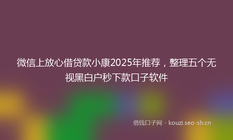 微信上放心借贷款小康2025年推荐，整理五个无视黑白户秒下款口子软件