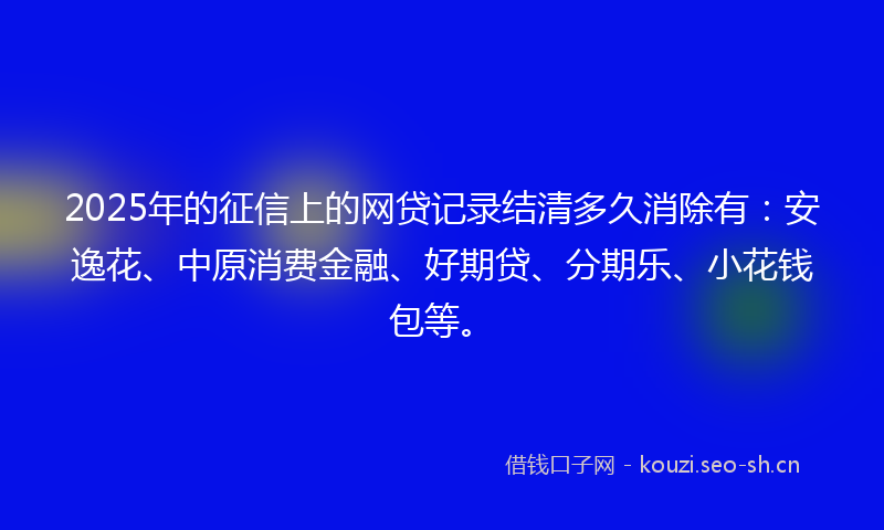 2025年的征信上的网贷记录结清多久消除有：安逸花、中原消费金融、好期贷、分期乐、小花钱包等。