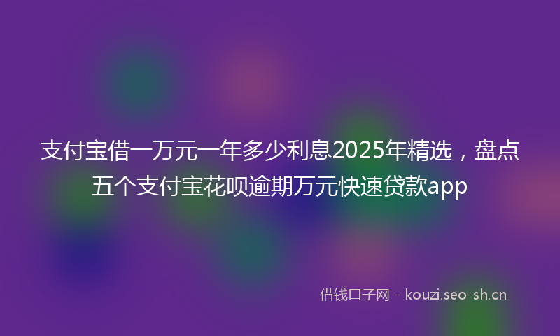 支付宝借一万元一年多少利息2025年精选，盘点五个支付宝花呗逾期万元快速贷款app