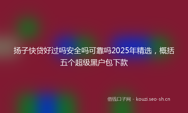 扬子快贷好过吗安全吗可靠吗2025年精选，概括五个超级黑户包下款