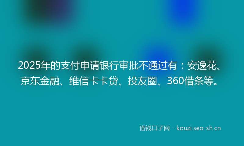 2025年的支付申请银行审批不通过有：安逸花、京东金融、维信卡卡贷、投友圈、360借条等。