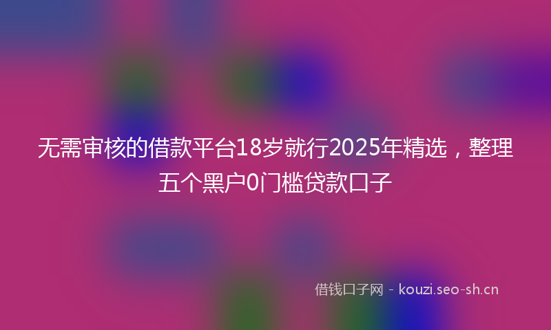 无需审核的借款平台18岁就行2025年精选，整理五个黑户0门槛贷款口子