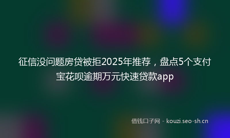 征信没问题房贷被拒2025年推荐，盘点5个支付宝花呗逾期万元快速贷款app