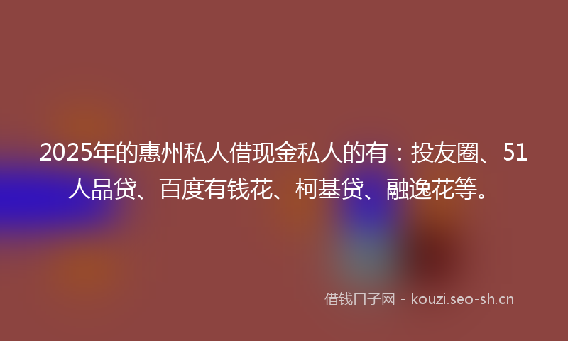 2025年的惠州私人借现金私人的有：投友圈、51人品贷、百度有钱花、柯基贷、融逸花等。