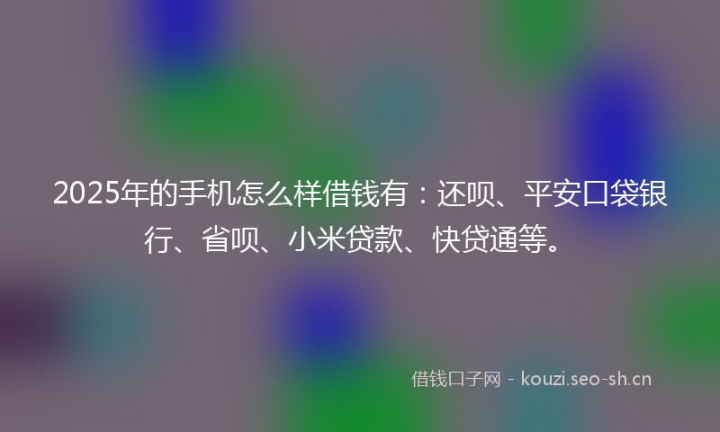 2025年的手机怎么样借钱有：还呗、平安口袋银行、省呗、小米贷款、快贷通等。
