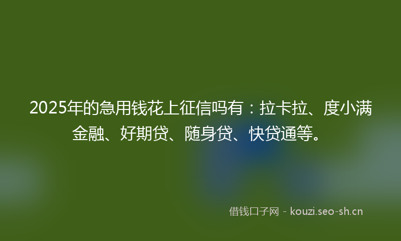 2025年的急用钱花上征信吗有：拉卡拉、度小满金融、好期贷、随身贷、快贷通等。