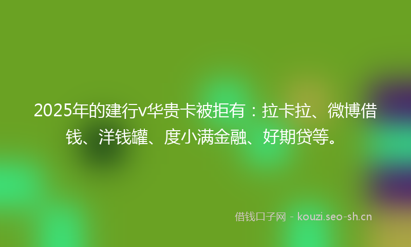2025年的建行v华贵卡被拒有：拉卡拉、微博借钱、洋钱罐、度小满金融、好期贷等。
