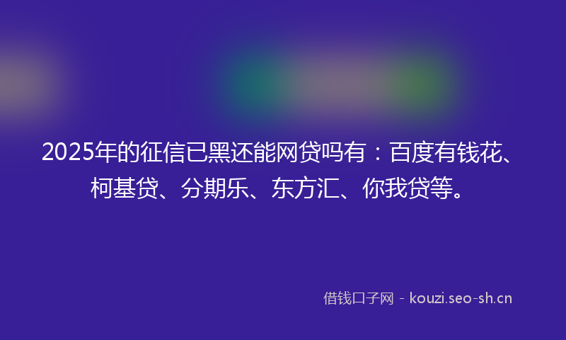 2025年的征信已黑还能网贷吗有：百度有钱花、柯基贷、分期乐、东方汇、你我贷等。