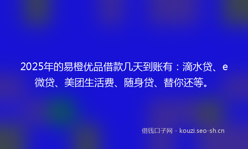 2025年的易橙优品借款几天到账有：滴水贷、e微贷、美团生活费、随身贷、替你还等。