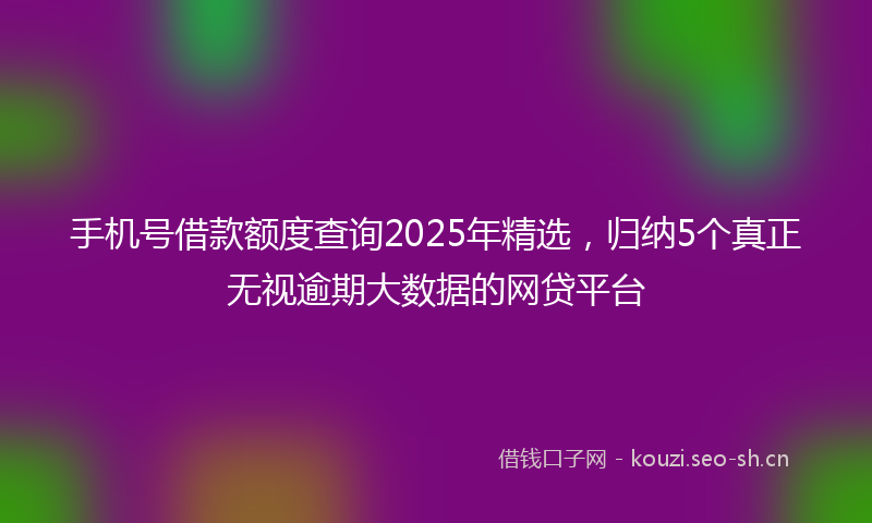手机号借款额度查询2025年精选,归纳5个真正无视逾期大数据的网贷平台