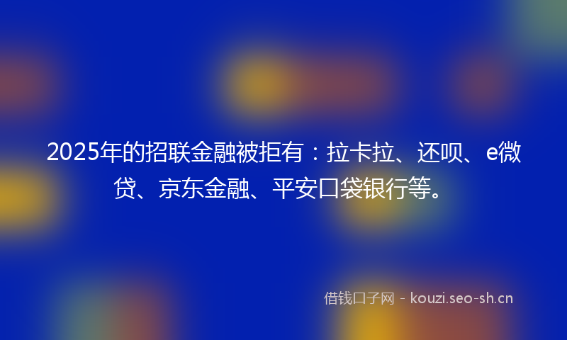 2025年的招联金融被拒有：拉卡拉、还呗、e微贷、京东金融、平安口袋银行等。