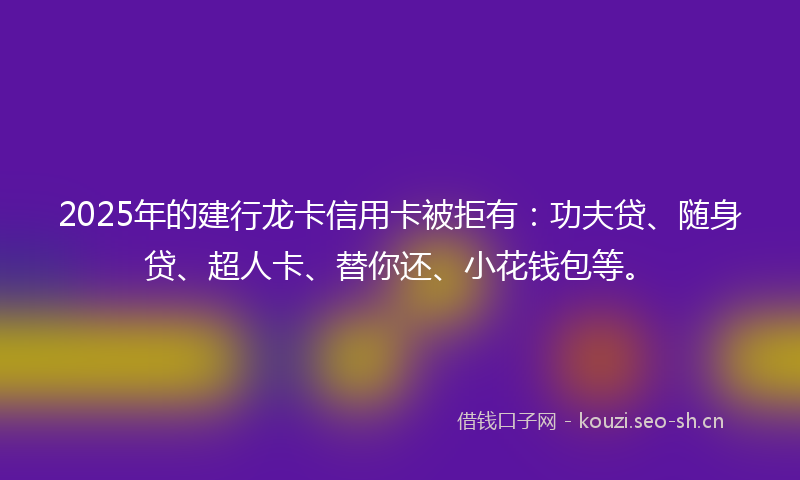 2025年的建行龙卡信用卡被拒有:功夫贷、随身贷、超人卡、替你还、小花钱包等。