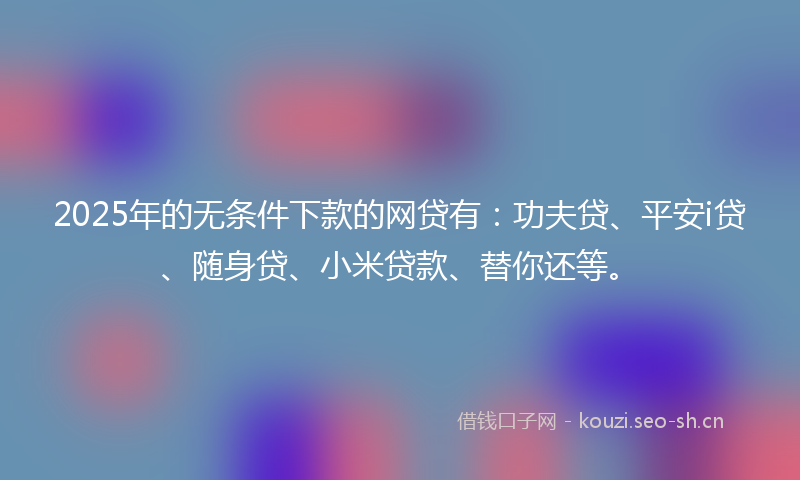 2025年的无条件下款的网贷有：功夫贷、平安i贷、随身贷、小米贷款、替你还等。