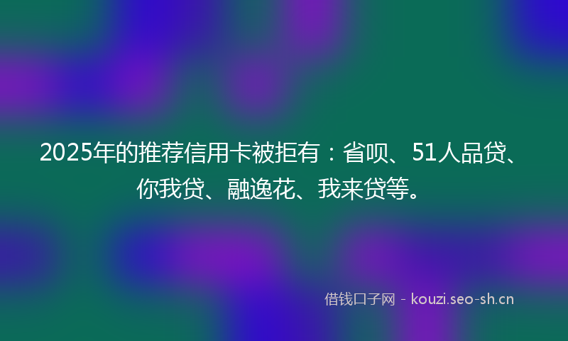 2025年的推荐信用卡被拒有：省呗、51人品贷、你我贷、融逸花、我来贷等。