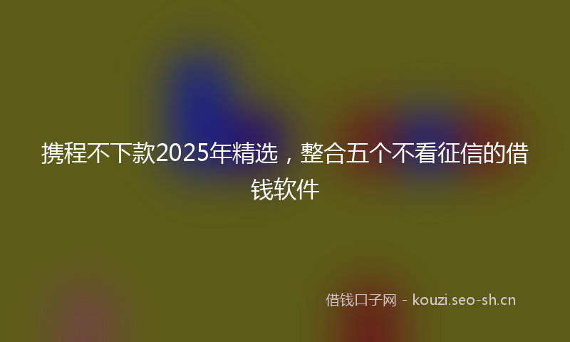 携程不下款2025年精选，整合五个不看征信的借钱软件