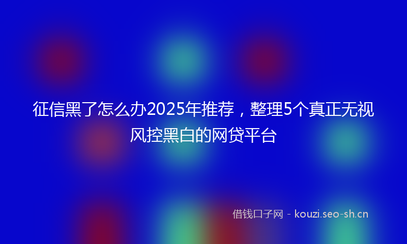 征信黑了怎么办2025年推荐，整理5个真正无视风控黑白的网贷平台