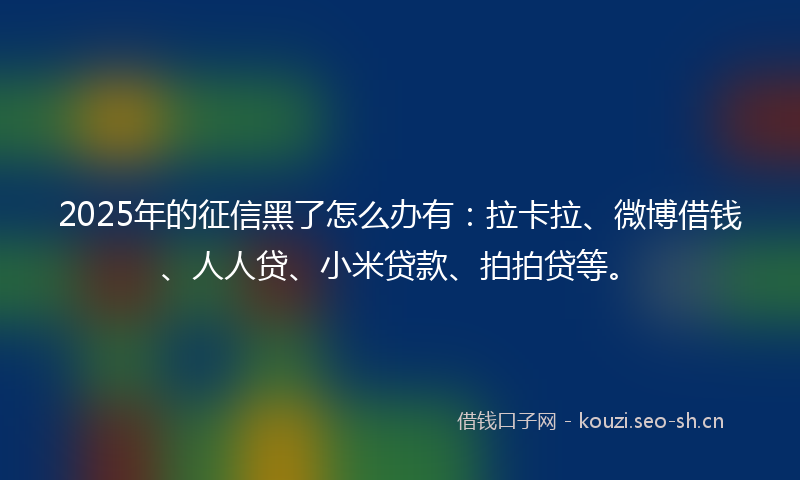 2025年的征信黑了怎么办有：拉卡拉、微博借钱、人人贷、小米贷款、拍拍贷等。