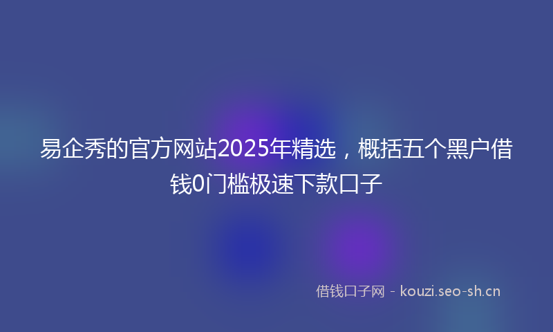 易企秀的官方网站2025年精选，概括五个黑户借钱0门槛极速下款口子