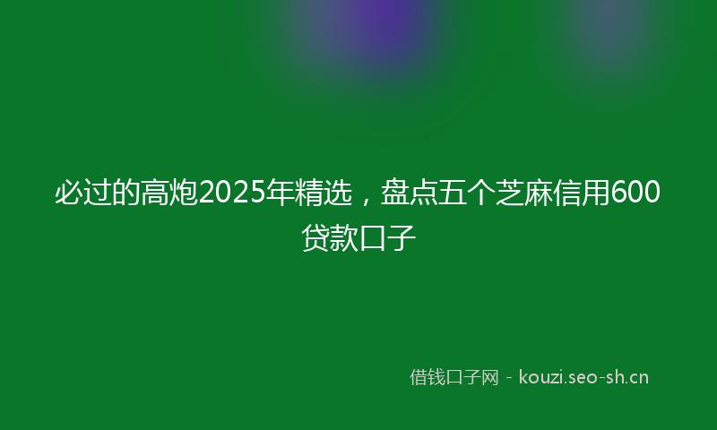 必过的高炮2025年精选，盘点五个芝麻信用600贷款口子