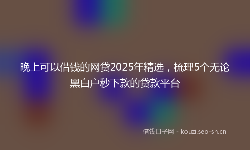 晚上可以借钱的网贷2025年精选，梳理5个无论黑白户秒下款的贷款平台