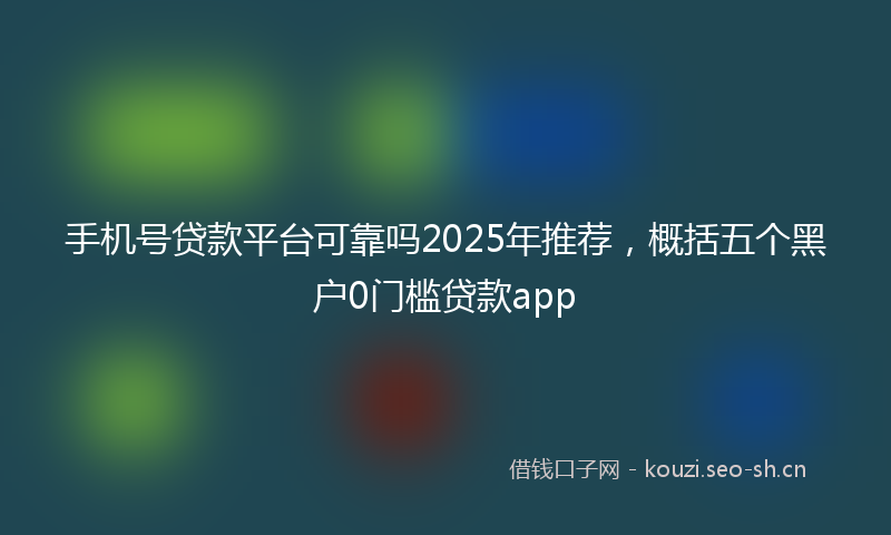 手机号贷款平台可靠吗2025年推荐,概括五个黑户0门槛贷款app