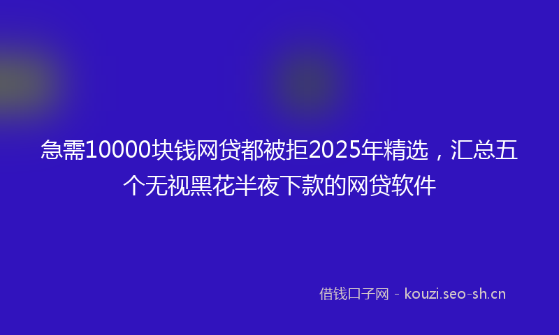 急需10000块钱网贷都被拒2025年精选，汇总五个无视黑花半夜下款的网贷软件